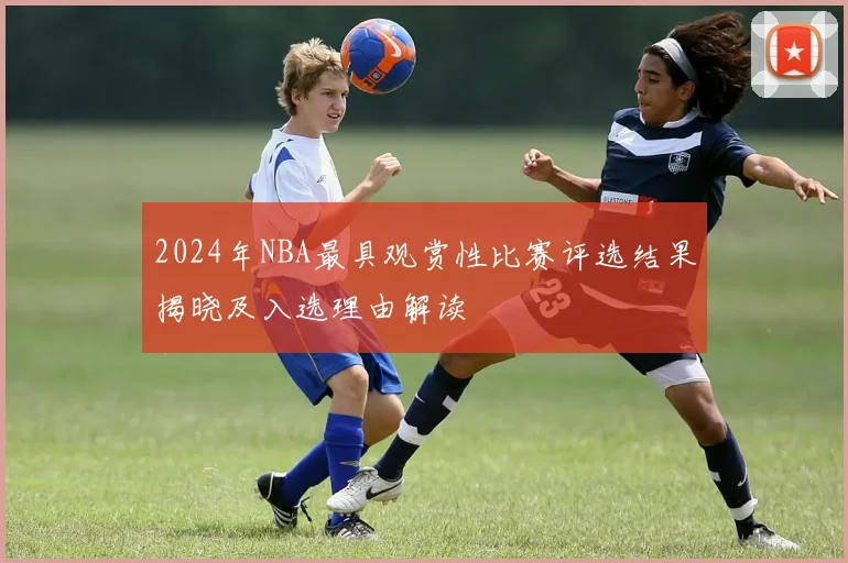 2024年NBA最具观赏性比赛评选结果揭晓及入选理由解读