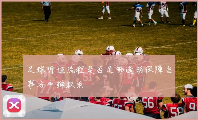 足球听证流程是否足够透明保障当事方申辩权利