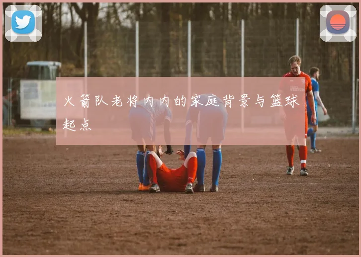 火箭队老将内内的家庭背景与篮球起点