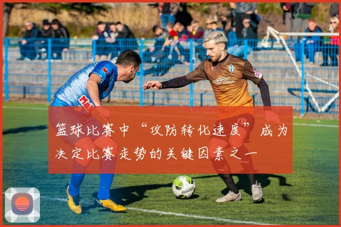 篮球比赛中“攻防转化速度”成为决定比赛走势的关键因素之一