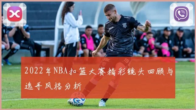 2022年NBA扣篮大赛精彩镜头回顾与选手风格分析